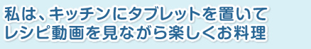 私は、キッチンにタブレットを置いて、レシピ動画を見ながら楽しくお料理