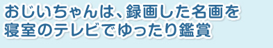おじいちゃんは、録画した名画を、寝室のテレビでゆったり鑑賞